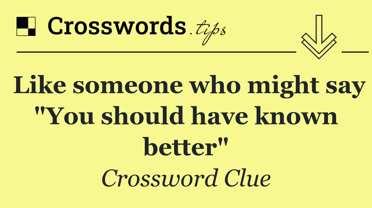Like someone who might say "You should have known better"