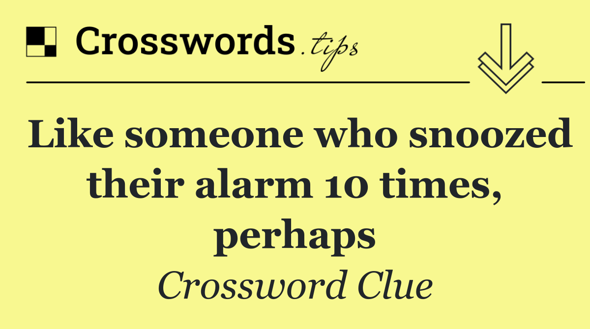 Like someone who snoozed their alarm 10 times, perhaps
