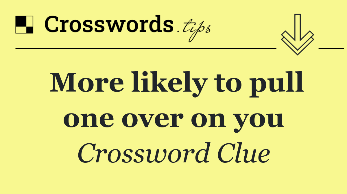 More likely to pull one over on you