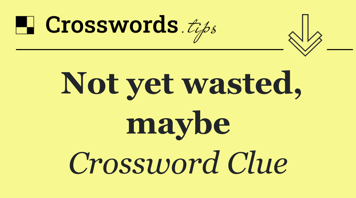 Not yet wasted, maybe