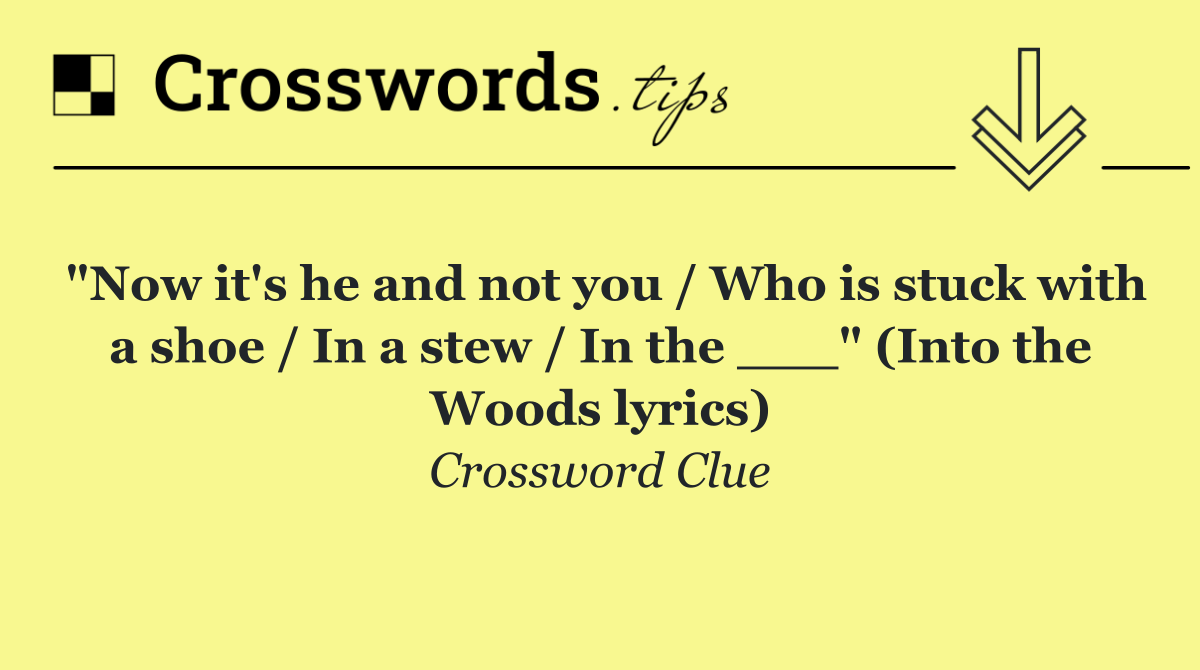 "Now it's he and not you / Who is stuck with a shoe / In a stew / In the ___" (Into the Woods lyrics)
