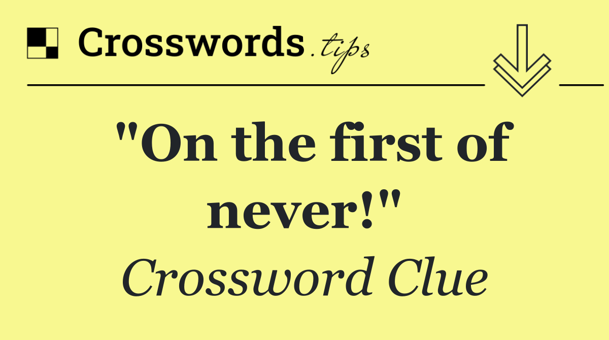 "On the first of never!"