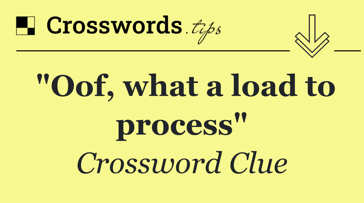 "Oof, what a load to process"