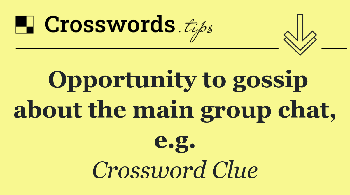 Opportunity to gossip about the main group chat, e.g.