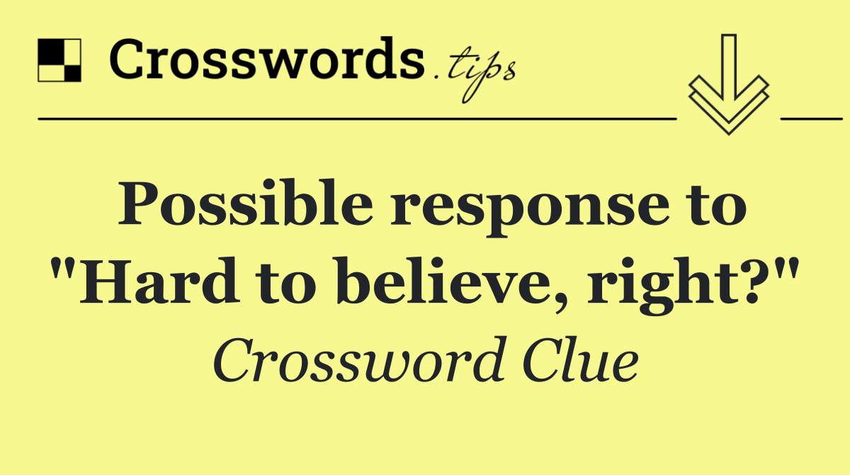 Possible response to "Hard to believe, right?"