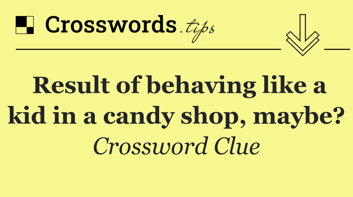 Result of behaving like a kid in a candy shop, maybe?