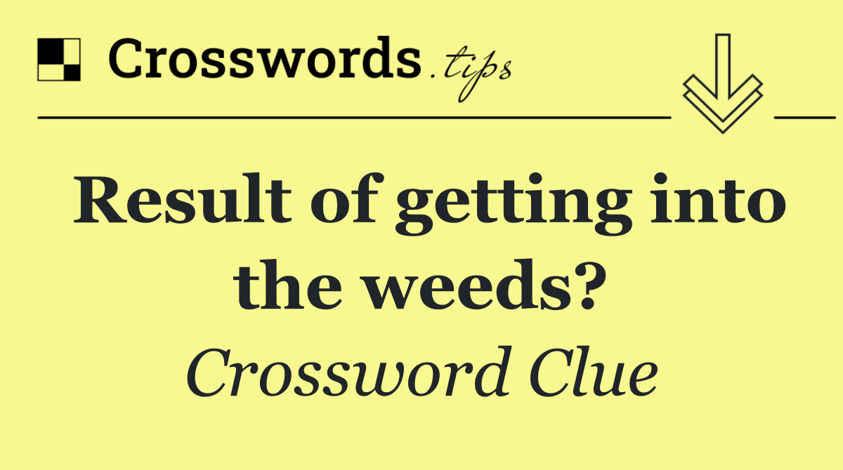 Result of getting into the weeds?