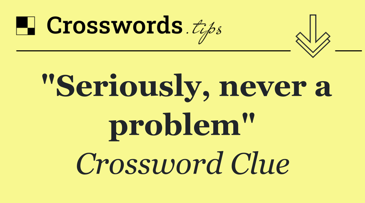 "Seriously, never a problem"