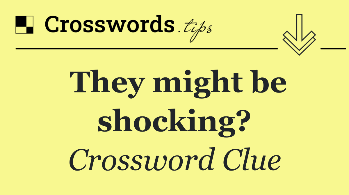 They might be shocking?