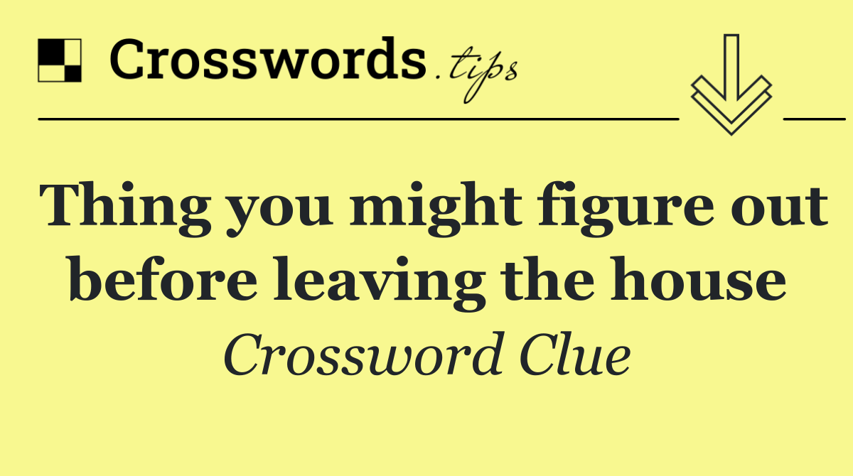 Thing you might figure out before leaving the house