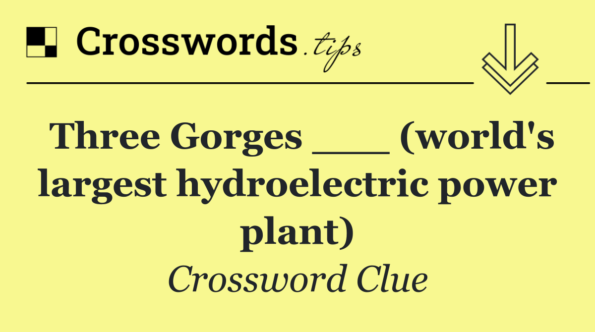 Three Gorges ___ (world's largest hydroelectric power plant)
