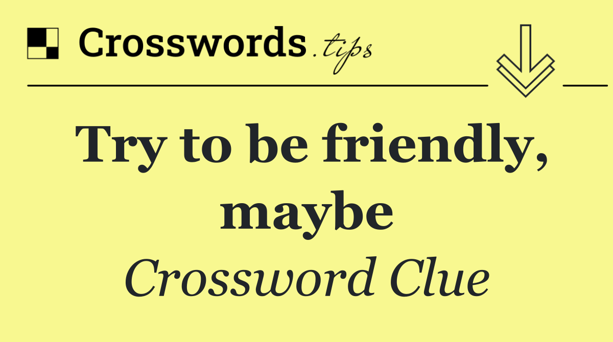 Try to be friendly, maybe