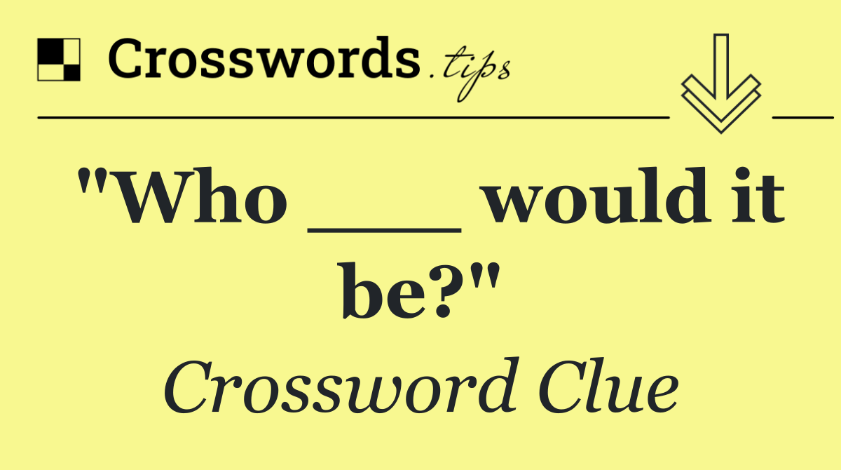 "Who ___ would it be?"