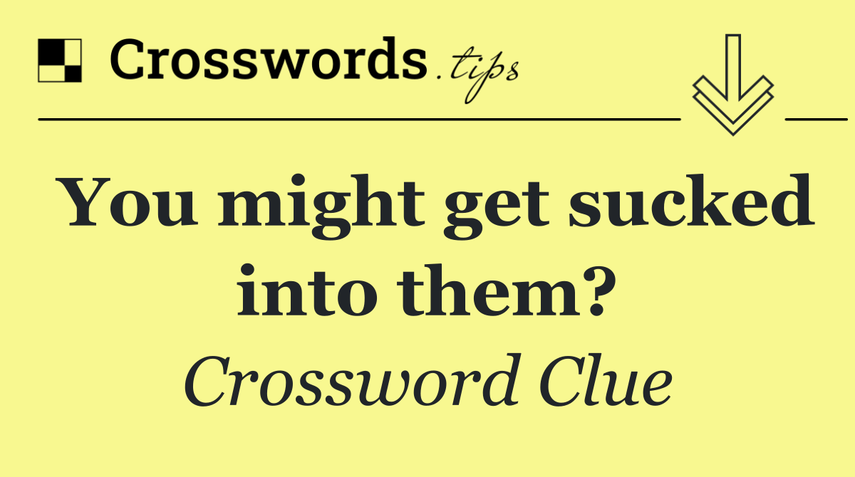 You might get sucked into them?