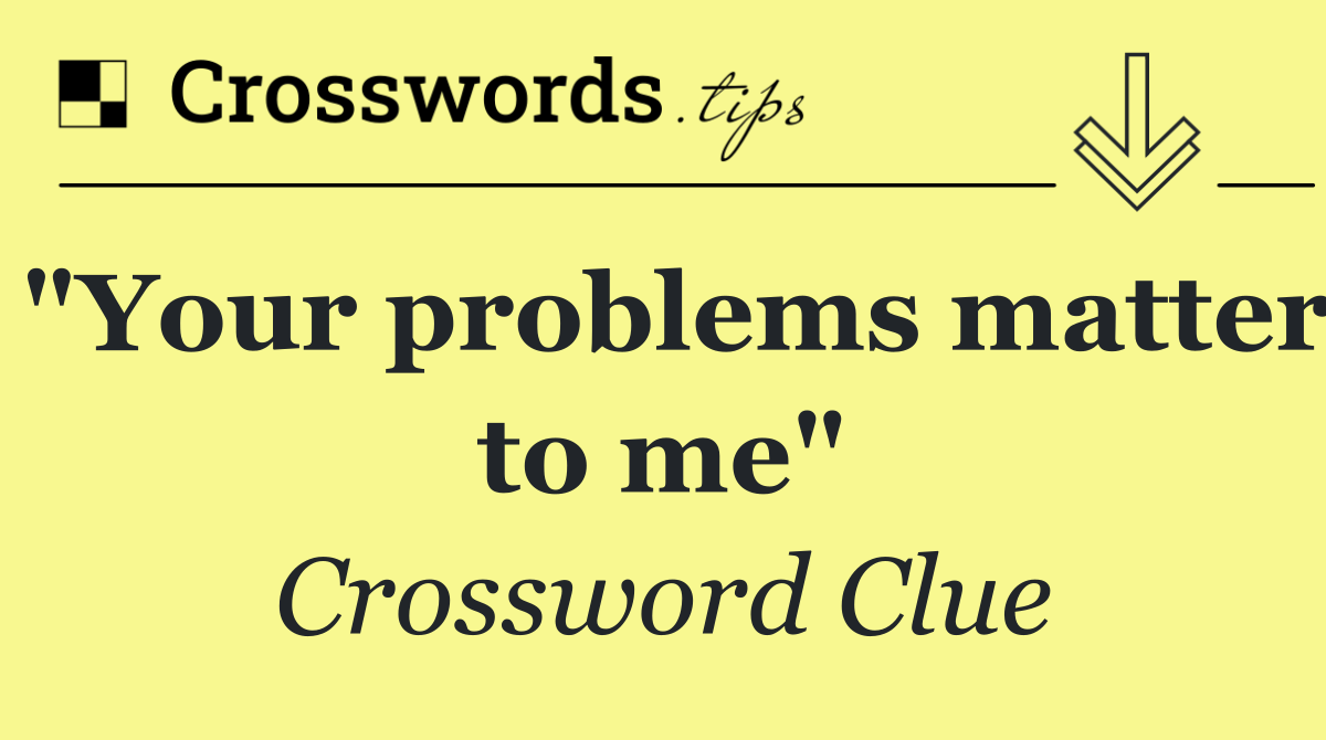 "Your problems matter to me"