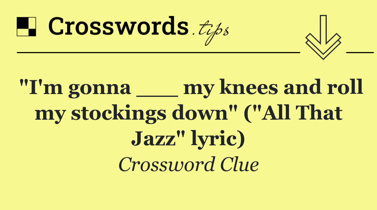 "I'm gonna ___ my knees and roll my stockings down" ("All That Jazz" lyric)