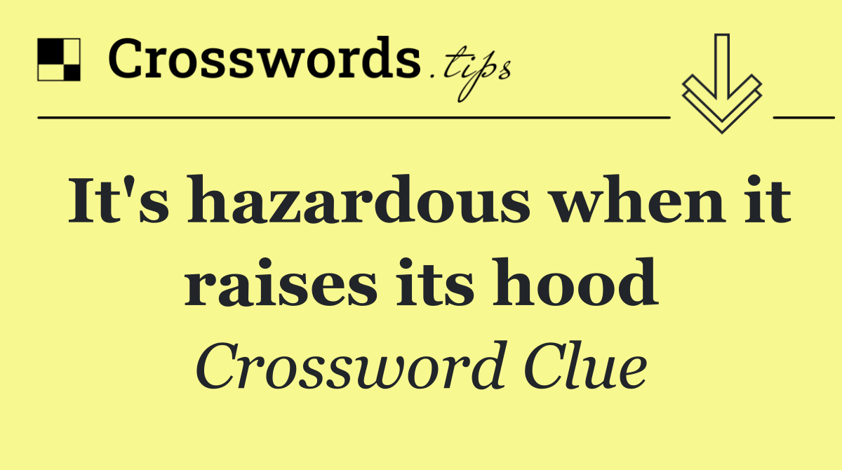 It's hazardous when it raises its hood