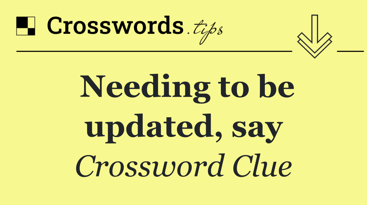 Needing to be updated, say