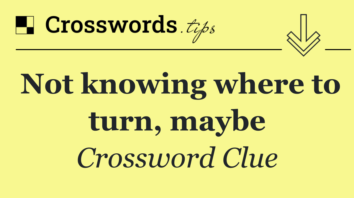 Not knowing where to turn, maybe