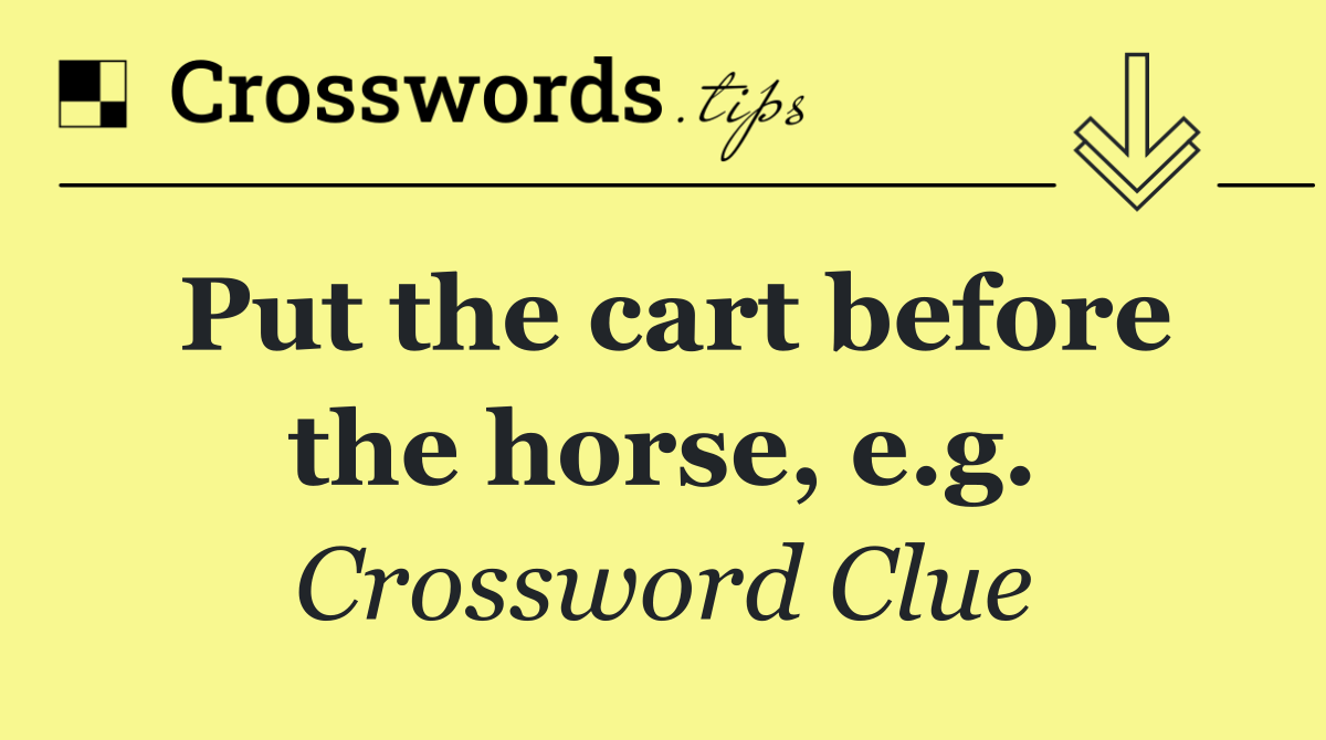 Put the cart before the horse, e.g.