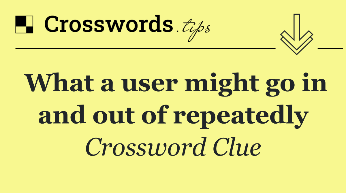 What a user might go in and out of repeatedly