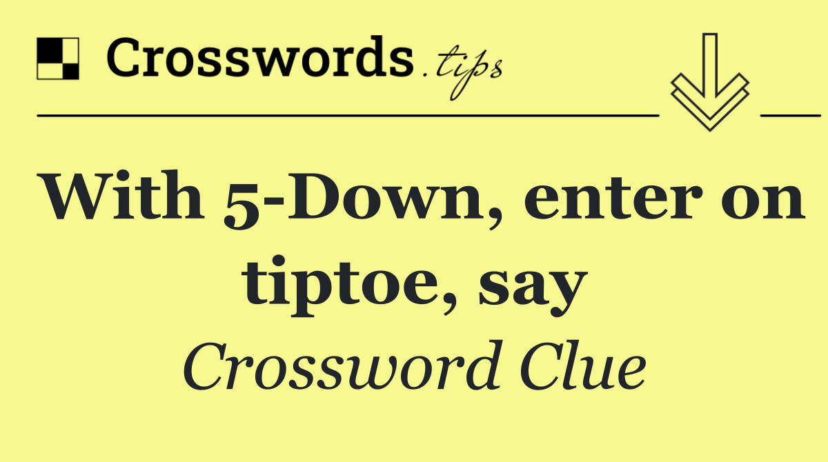 With 5 Down, enter on tiptoe, say