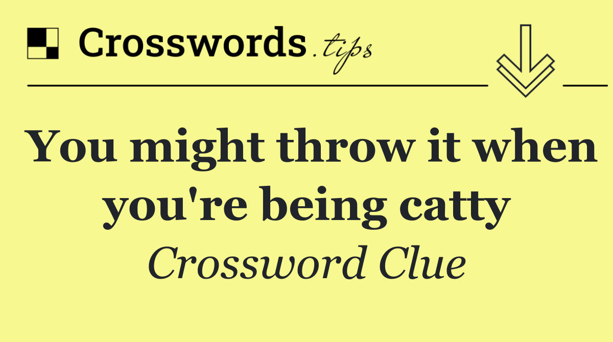 You might throw it when you're being catty