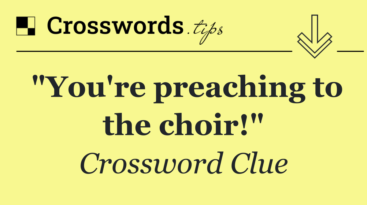 "You're preaching to the choir!"