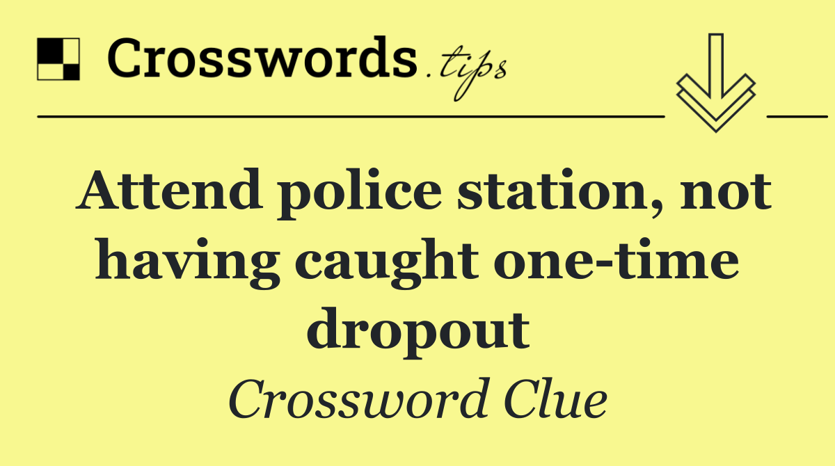 Attend police station, not having caught one time dropout