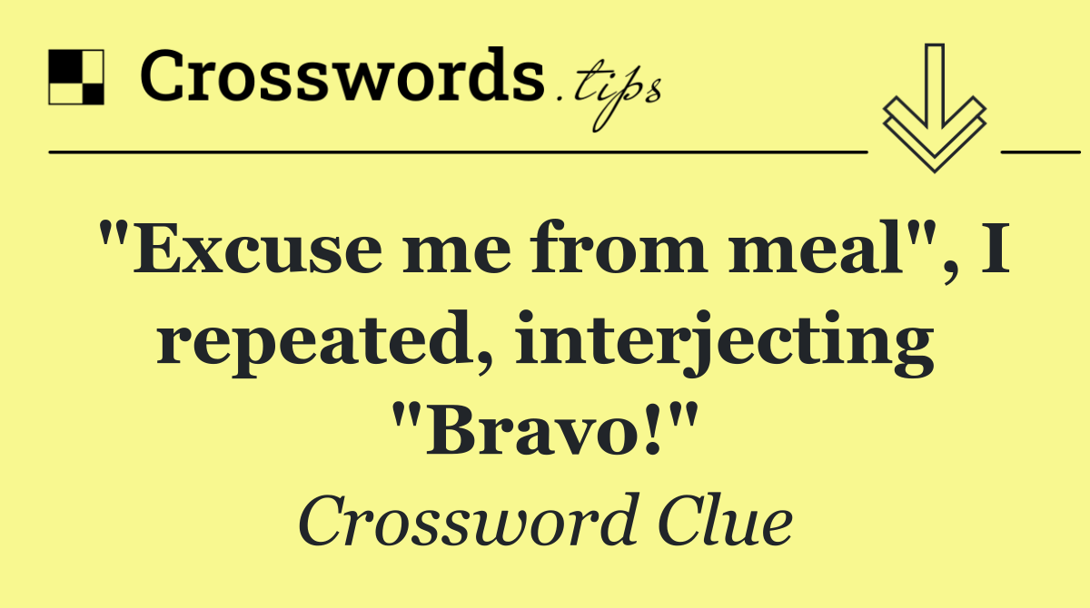 "Excuse me from meal", I repeated, interjecting "Bravo!"