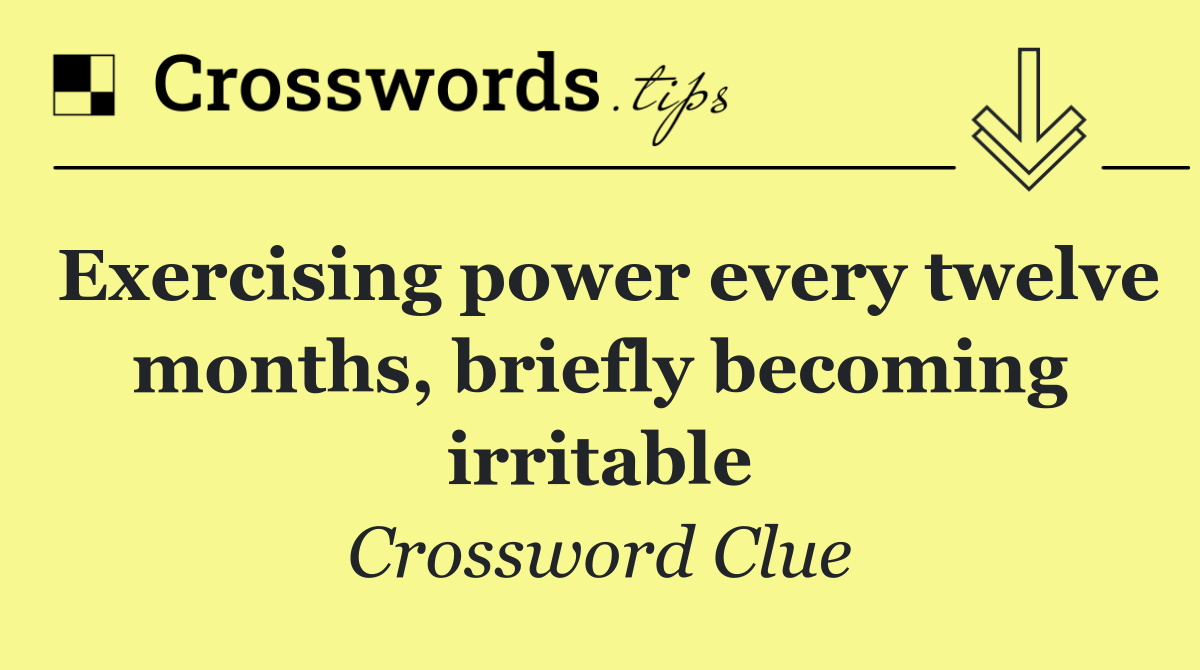 Exercising power every twelve months, briefly becoming irritable