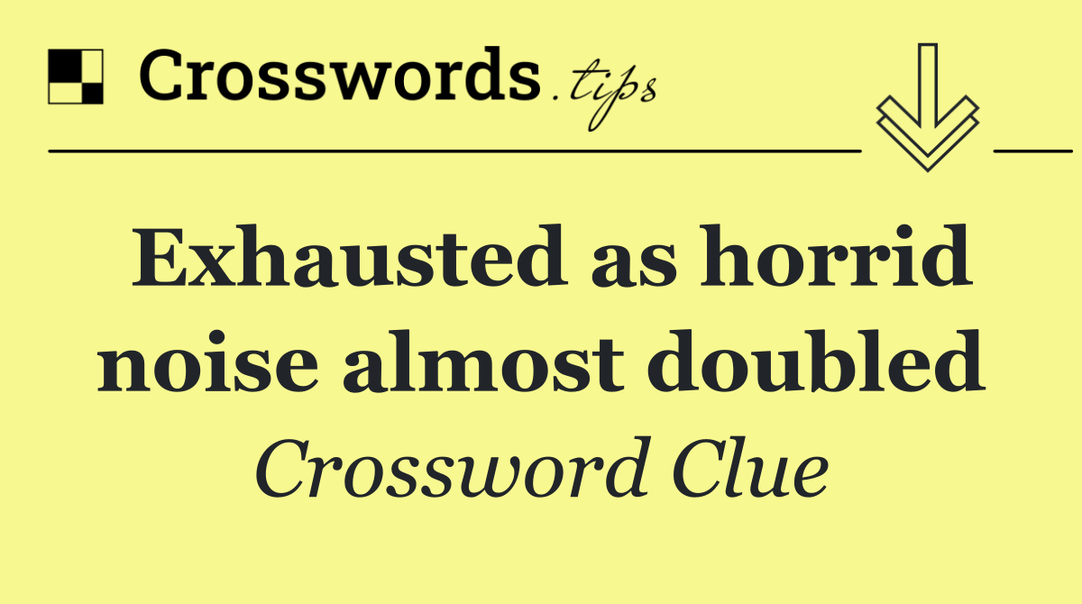 Exhausted as horrid noise almost doubled