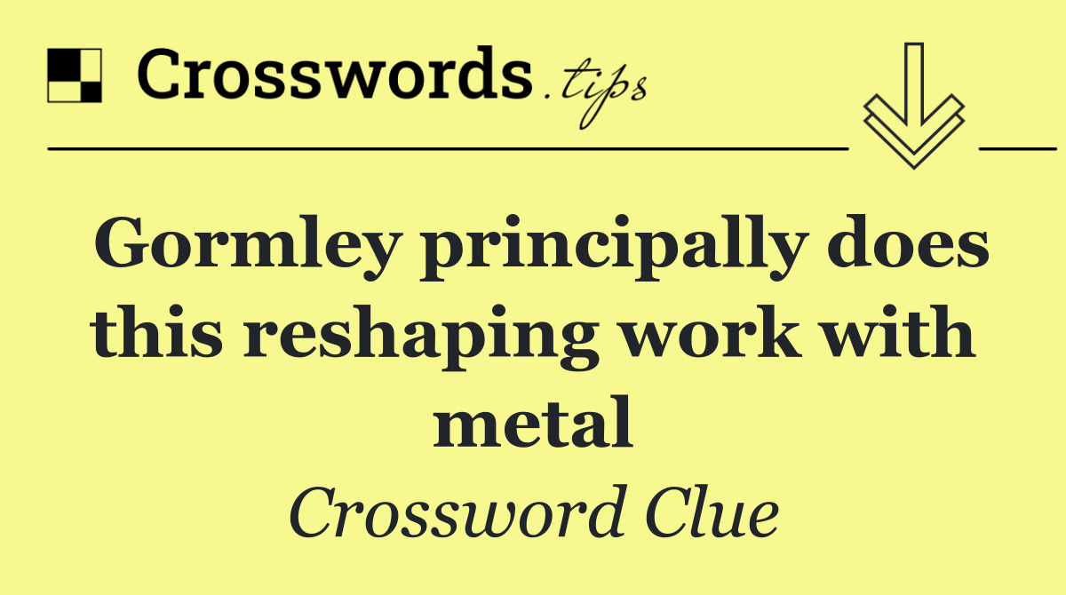 Gormley principally does this reshaping work with metal