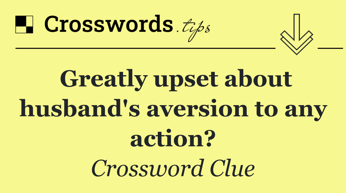 Greatly upset about husband's aversion to any action?