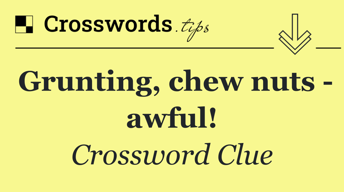 Grunting, chew nuts   awful!