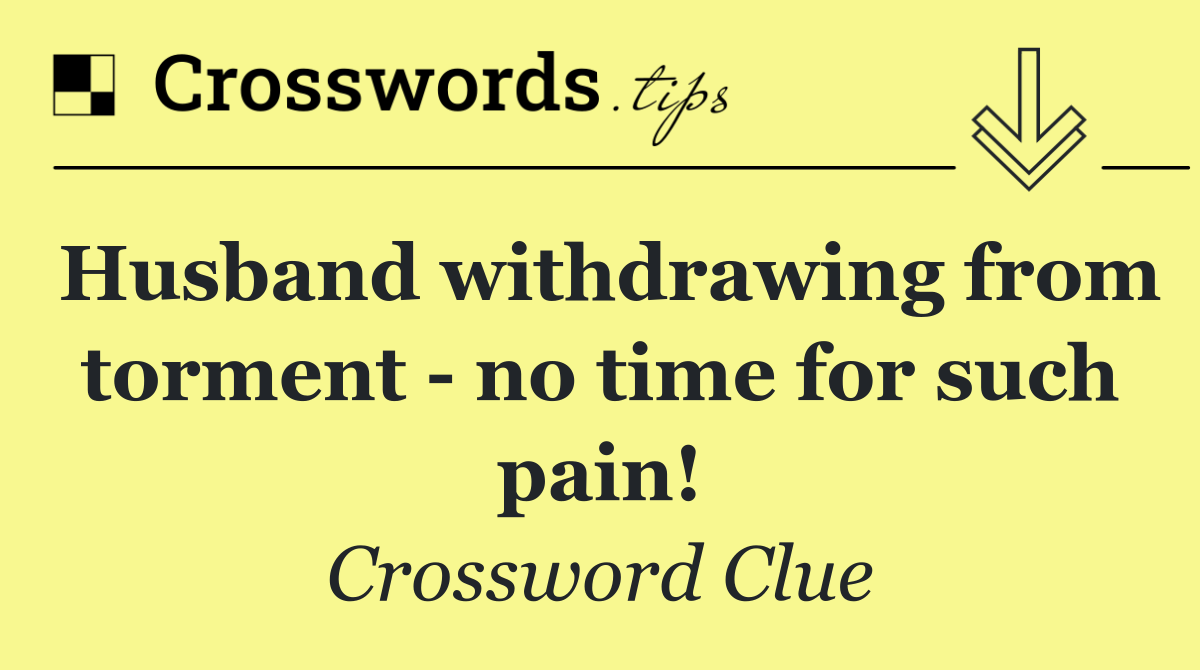 Husband withdrawing from torment   no time for such pain!
