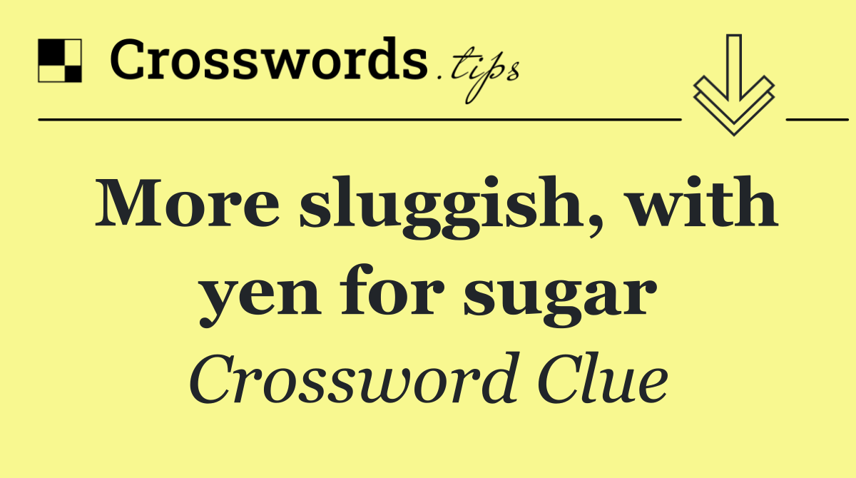 More sluggish, with yen for sugar