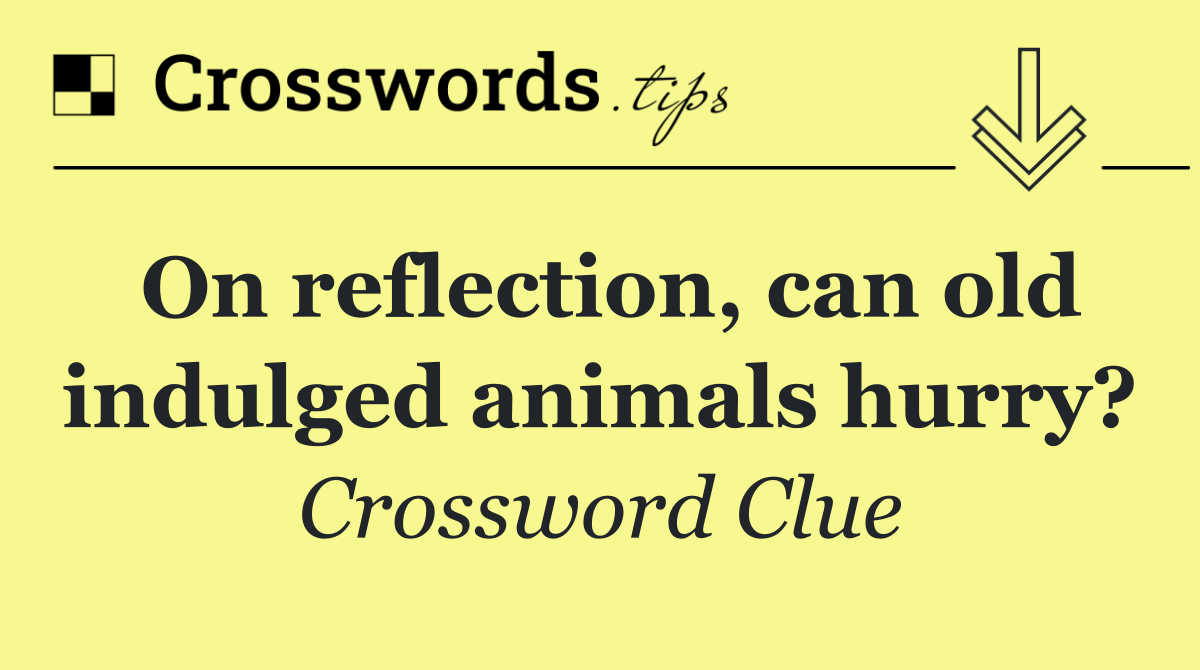 On reflection, can old indulged animals hurry?