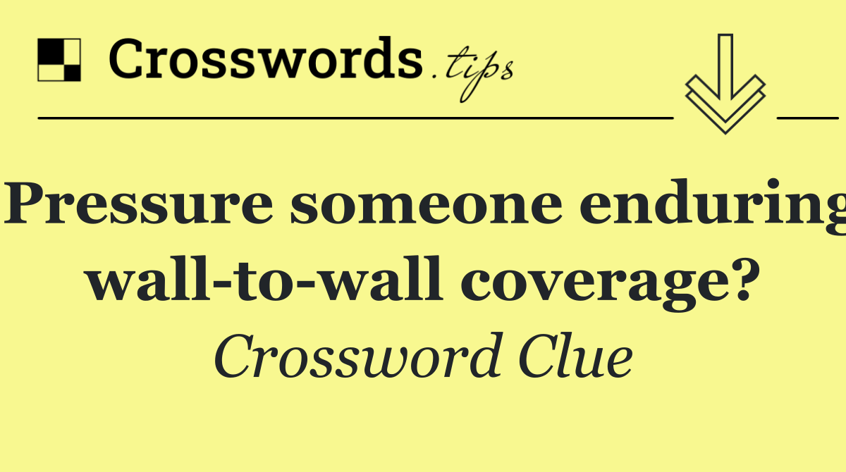 Pressure someone enduring wall to wall coverage?