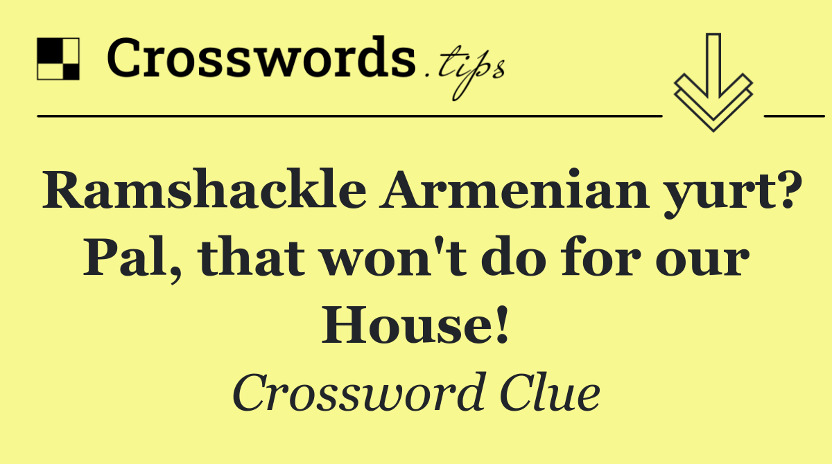 Ramshackle Armenian yurt? Pal, that won't do for our House!