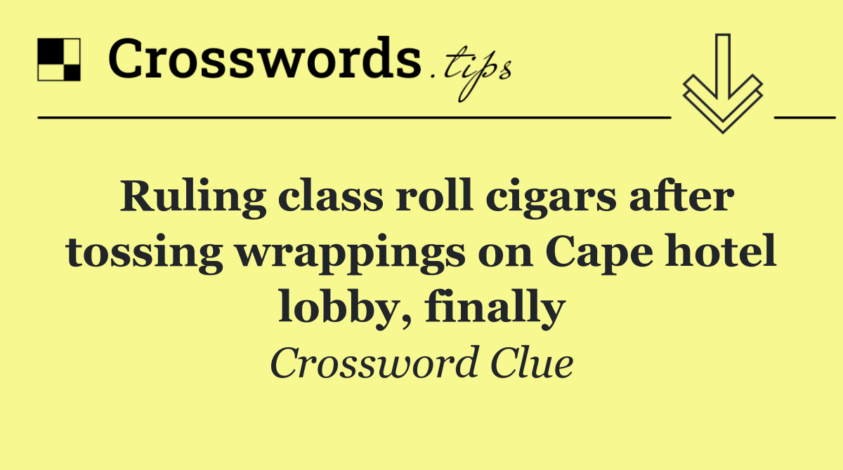 Ruling class roll cigars after tossing wrappings on Cape hotel lobby, finally