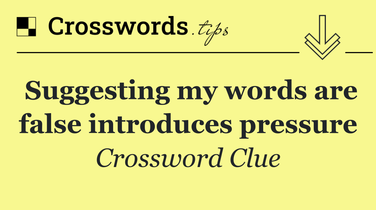 Suggesting my words are false introduces pressure