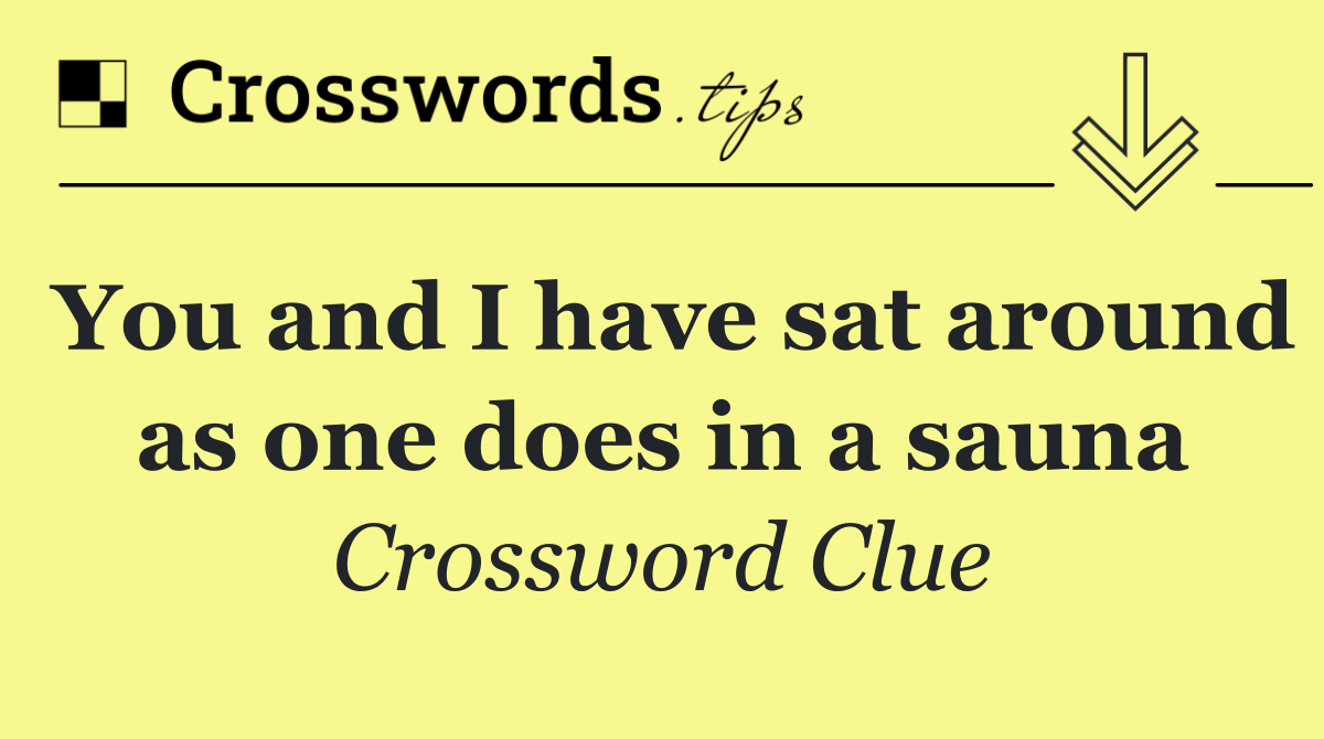 You and I have sat around as one does in a sauna
