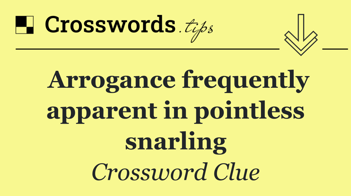 Arrogance frequently apparent in pointless snarling