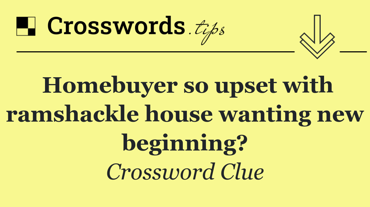 Homebuyer so upset with ramshackle house wanting new beginning?