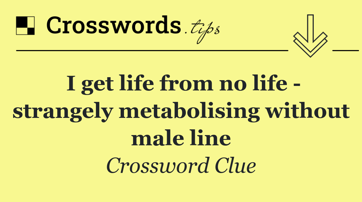 I get life from no life   strangely metabolising without male line