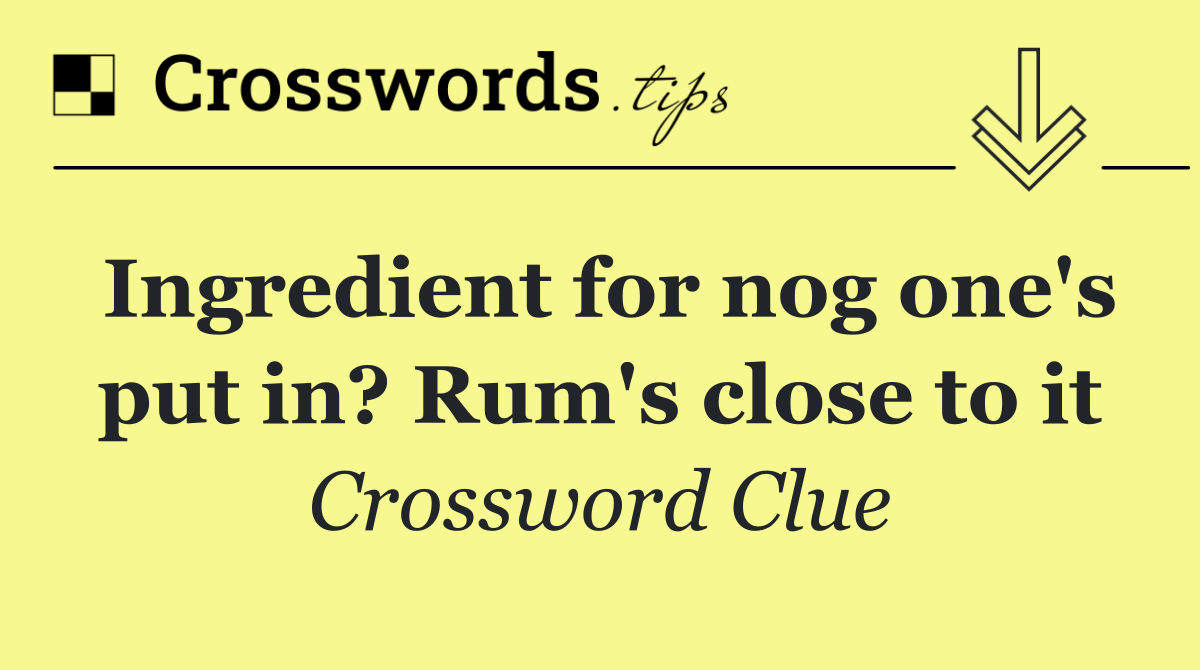 Ingredient for nog one's put in? Rum's close to it