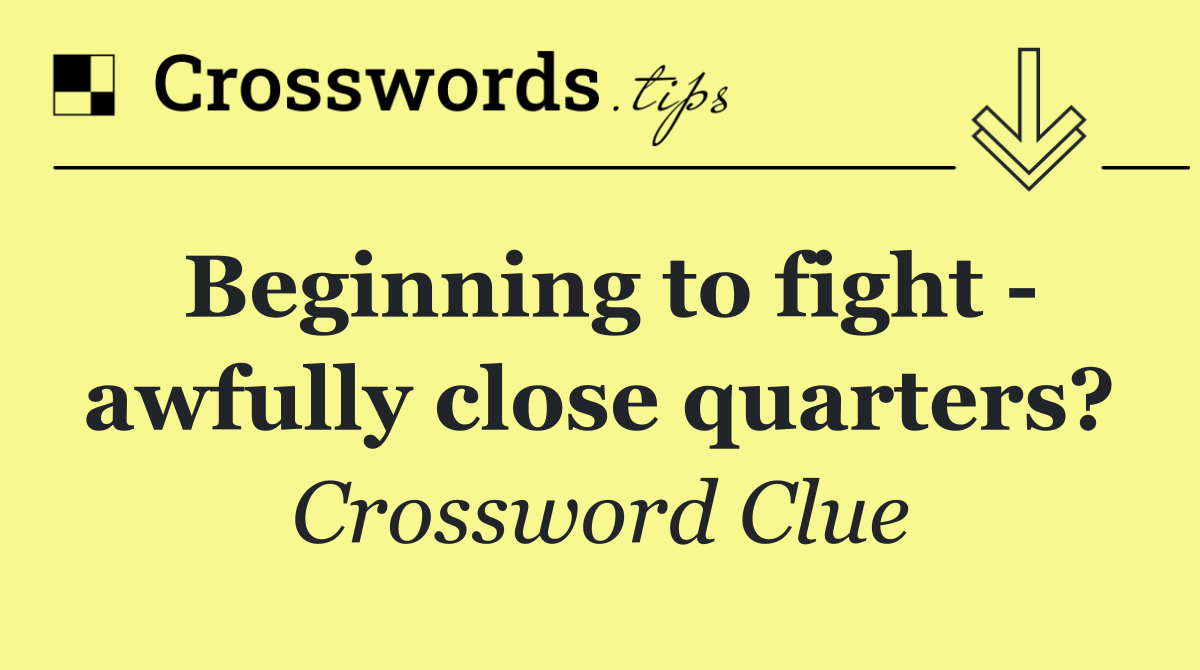 Beginning to fight   awfully close quarters?