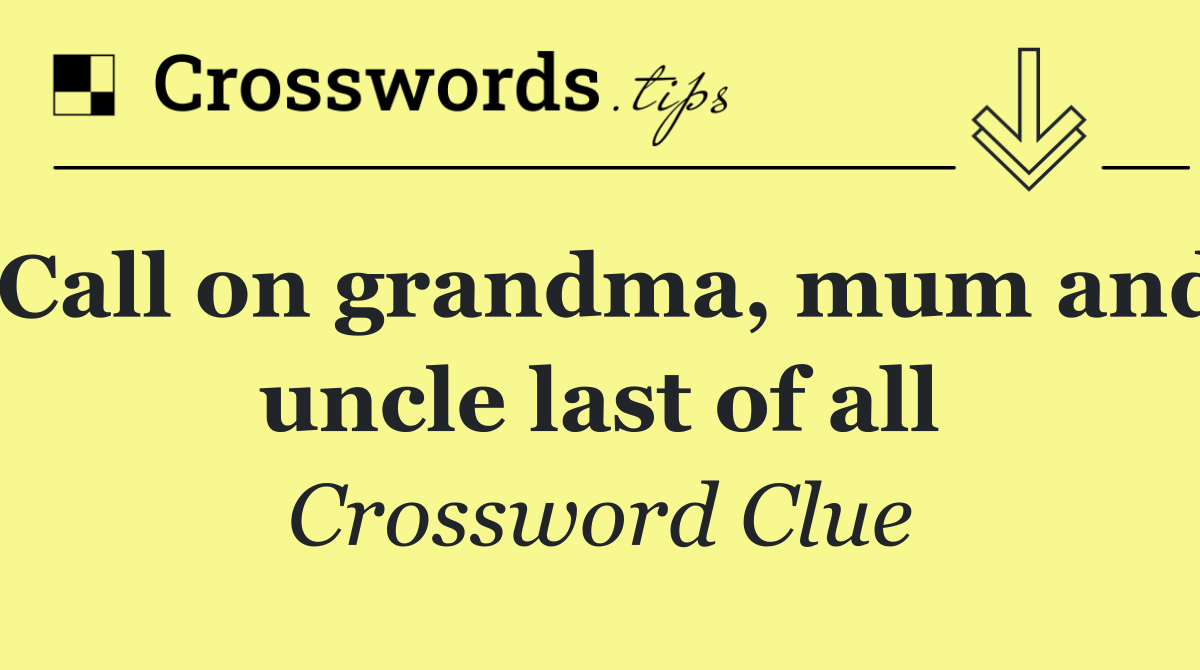 Call on grandma, mum and uncle last of all