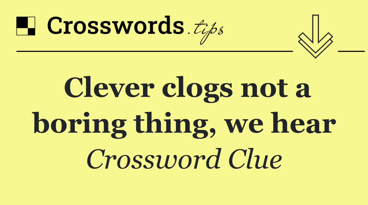 Clever clogs not a boring thing, we hear